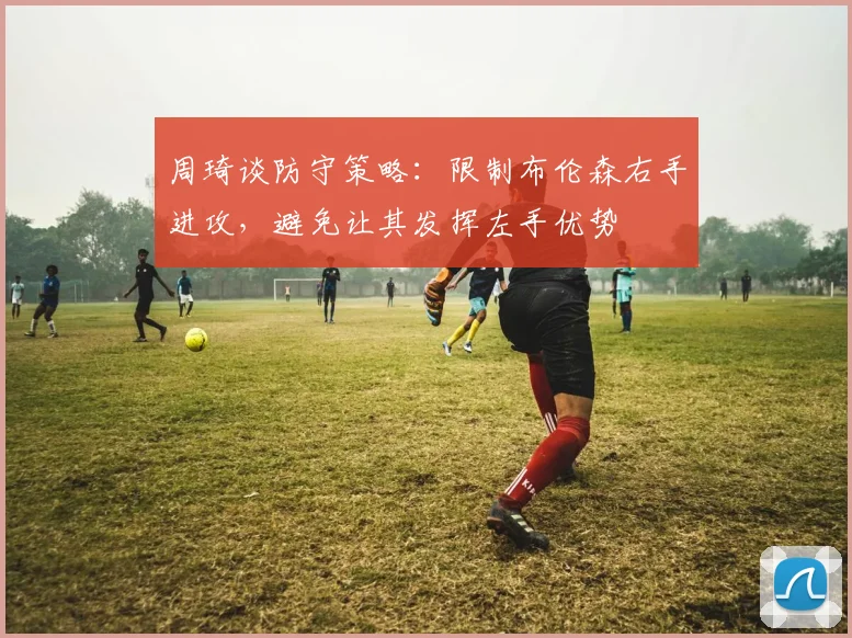 周琦谈防守策略：限制布伦森右手进攻，避免让其发挥左手优势