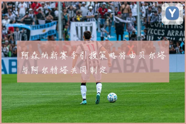 阿森纳新赛季引援策略将由贝尔塔与阿尔特塔共同制定