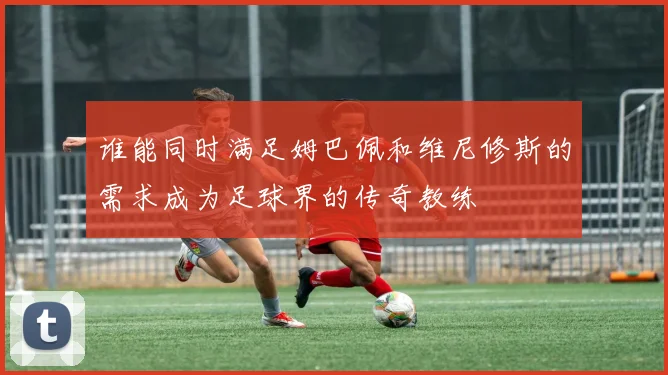 谁能同时满足姆巴佩和维尼修斯的需求成为足球界的传奇教练