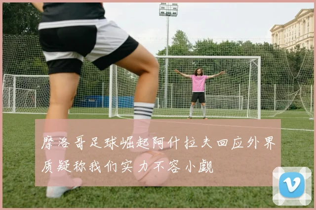 摩洛哥足球崛起阿什拉夫回应外界质疑称我们实力不容小觑