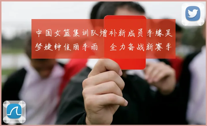 中国女篮集训队增补新成员李缘吴梦婕钟佳丽李雨汧全力备战新赛季