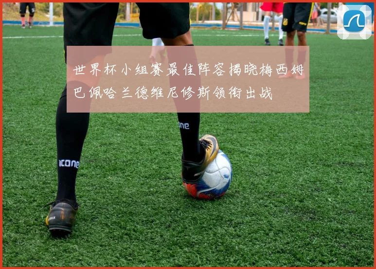 世界杯小组赛最佳阵容揭晓梅西姆巴佩哈兰德维尼修斯领衔出战