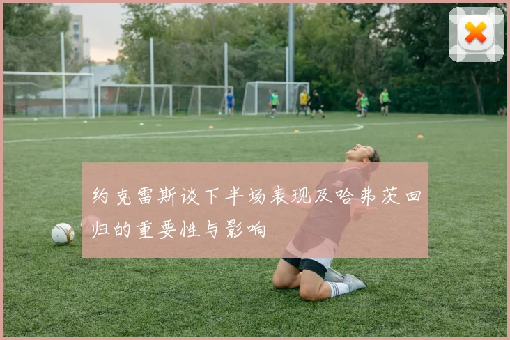 约克雷斯谈下半场表现及哈弗茨回归的重要性与影响
