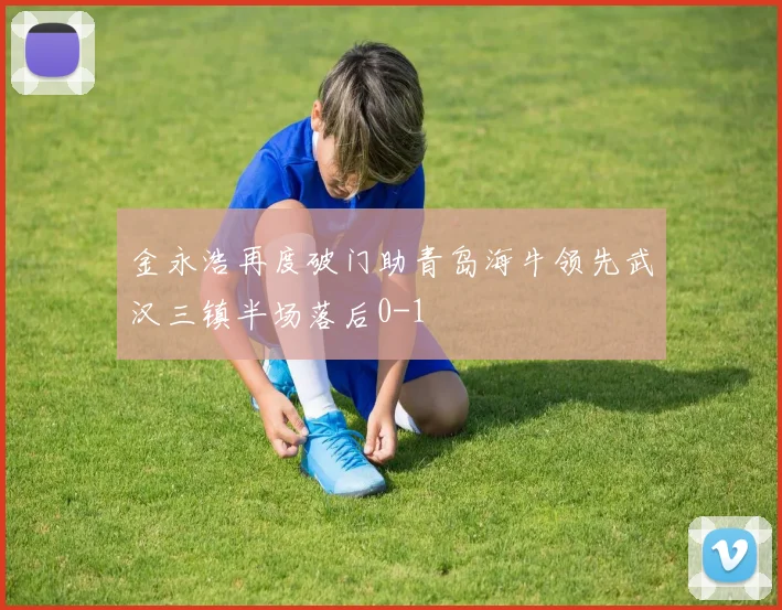 金永浩再度破门助青岛海牛领先武汉三镇半场落后0-1
