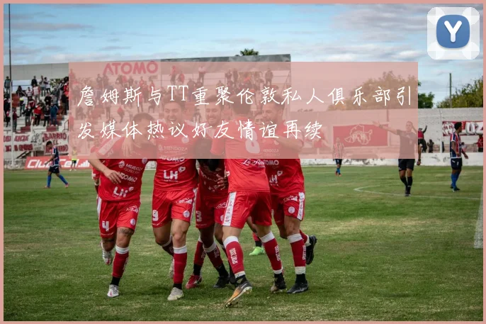 詹姆斯与TT重聚伦敦私人俱乐部引发媒体热议好友情谊再续