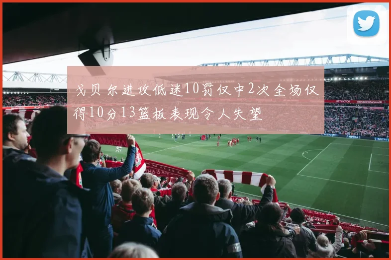 戈贝尔进攻低迷10罚仅中2次全场仅得10分13篮板表现令人失望