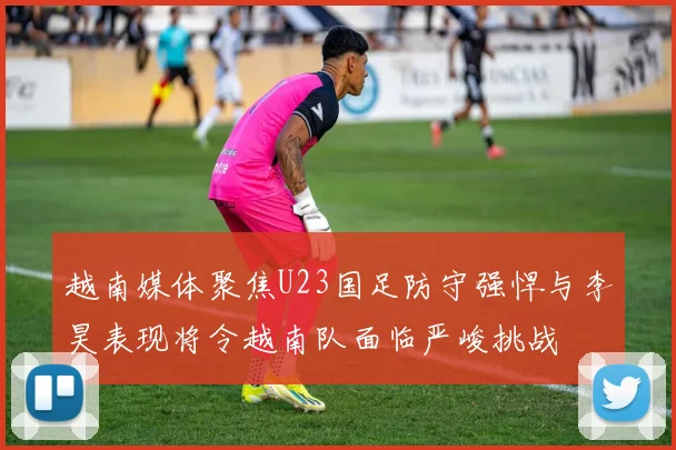 越南媒体聚焦U23国足防守强悍与李昊表现将令越南队面临严峻挑战