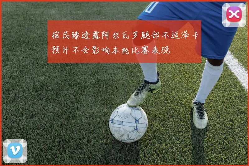 宿茂臻透露阿尔瓦罗腿部不适泽卡预计不会影响本轮比赛表现