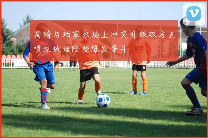 周琦与珀塞尔场上冲突升级双方互喷垃圾话险些爆发争斗