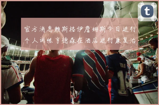 官方消息赖斯格伊詹姆斯今日进行个人训练亨德森在酒店进行康复治疗
