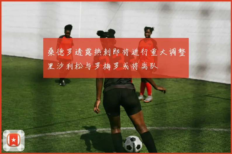 桑德罗透露热刺即将进行重大调整里沙利松与罗梅罗或将离队
