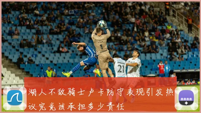 湖人不敌骑士卢卡防守表现引发热议究竟该承担多少责任