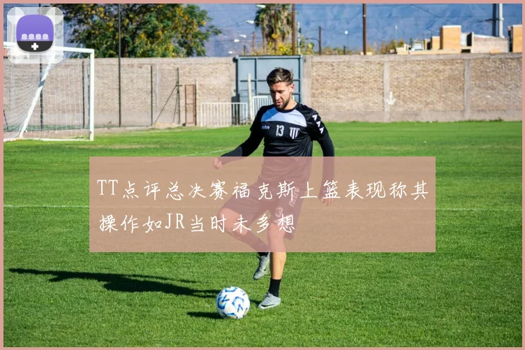 TT点评总决赛福克斯上篮表现称其操作如JR当时未多想