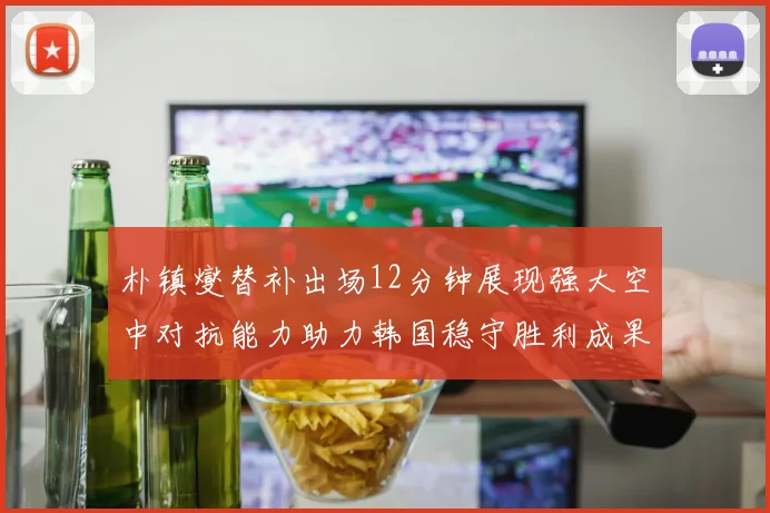 朴镇燮替补出场12分钟展现强大空中对抗能力助力韩国稳守胜利成果