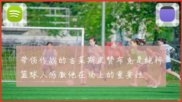 带伤作战的吉莱斯皮赞布克是纯粹篮球人感激他在场上的重要性