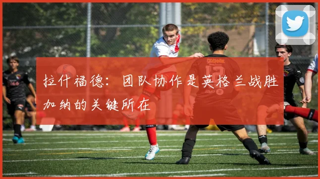拉什福德：团队协作是英格兰战胜加纳的关键所在