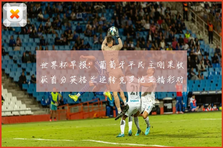 世界杯早报：葡萄牙平民主刚果收获首分英格兰逆转克罗地亚精彩对决