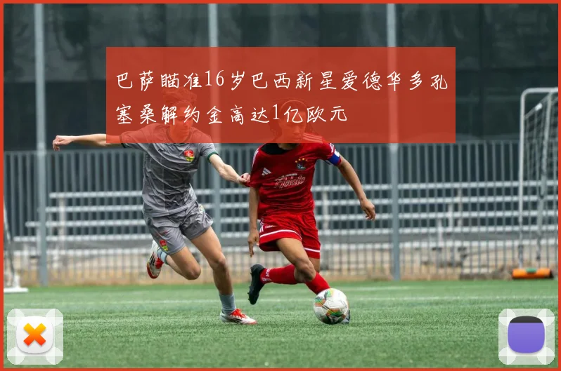 巴萨瞄准16岁巴西新星爱德华多孔塞桑解约金高达1亿欧元