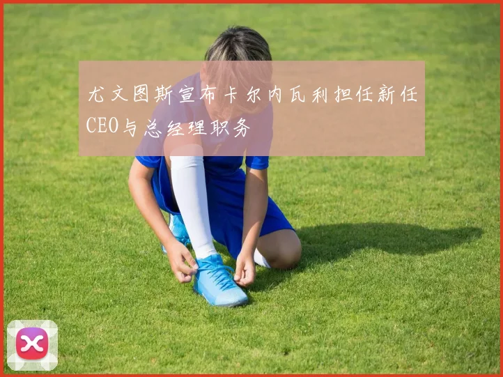 尤文图斯宣布卡尔内瓦利担任新任CEO与总经理职务