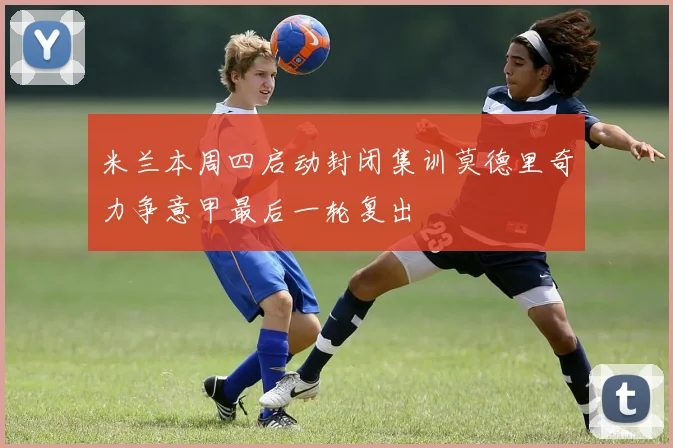米兰本周四启动封闭集训莫德里奇力争意甲最后一轮复出